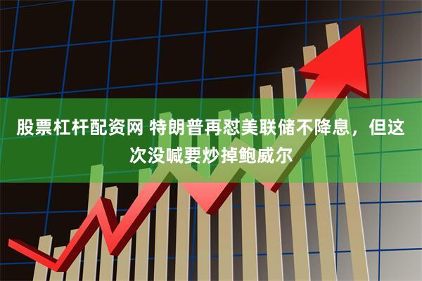 股票杠杆配资网 特朗普再怼美联储不降息，但这次没喊要炒掉鲍威尔