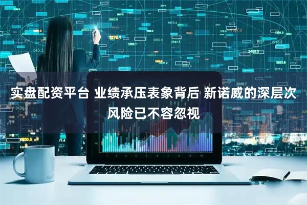 实盘配资平台 业绩承压表象背后 新诺威的深层次风险已不容忽视