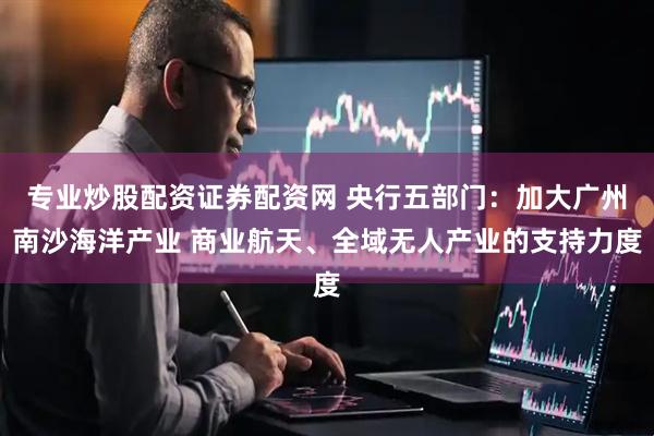 专业炒股配资证券配资网 央行五部门：加大广州南沙海洋产业 商业航天、全域无人产业的支持力度