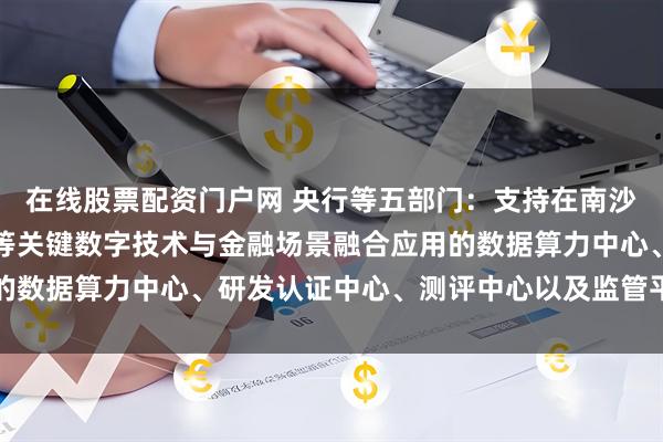 在线股票配资门户网 央行等五部门：支持在南沙建设区块链、人工智能等关键数字技术与金融场景融合应用的数据算力中心、研发认证中心、测评中心以及监管平台等机构