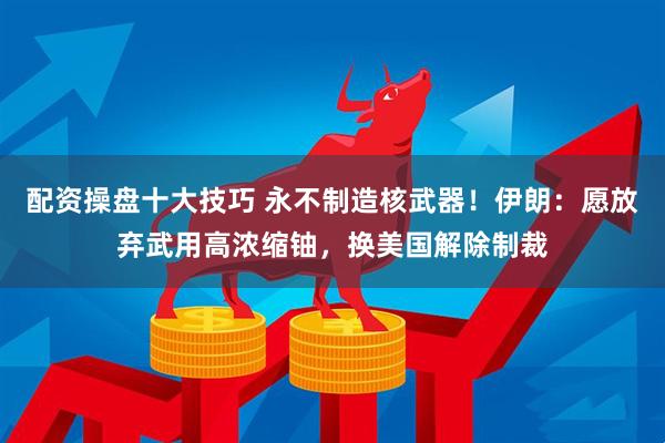 配资操盘十大技巧 永不制造核武器！伊朗：愿放弃武用高浓缩铀，换美国解除制裁
