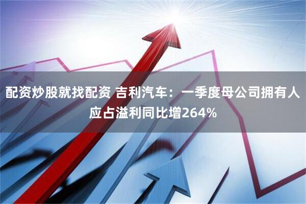 配资炒股就找配资 吉利汽车：一季度母公司拥有人应占溢利同比增264%