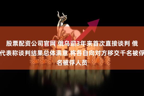 股票配资公司官网 俄乌迎3年来首次直接谈判 俄谈判代表称谈判结果总体满意 将各自向对方移交千名被俘人员
