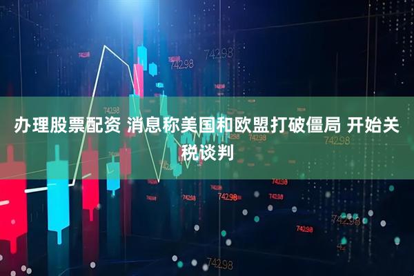 办理股票配资 消息称美国和欧盟打破僵局 开始关税谈判
