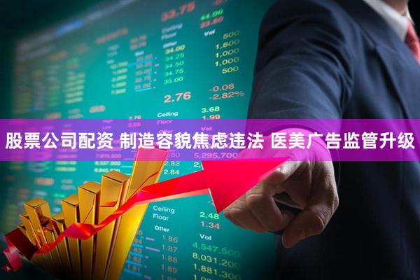 股票公司配资 制造容貌焦虑违法 医美广告监管升级