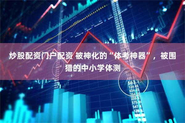 炒股配资门户配资 被神化的“体考神器”，被围猎的中小学体测
