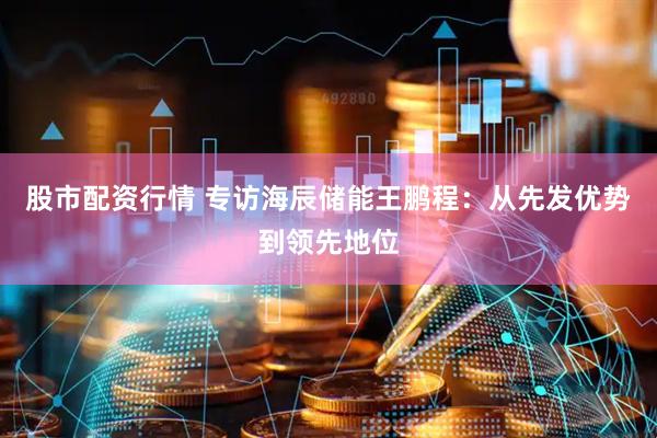 股市配资行情 专访海辰储能王鹏程：从先发优势到领先地位