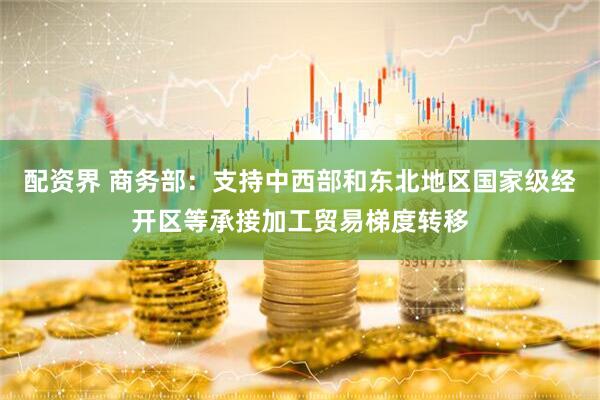 配资界 商务部：支持中西部和东北地区国家级经开区等承接加工贸易梯度转移