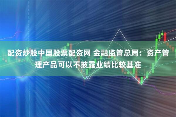 配资炒股中国股票配资网 金融监管总局：资产管理产品可以不披露业绩比较基准