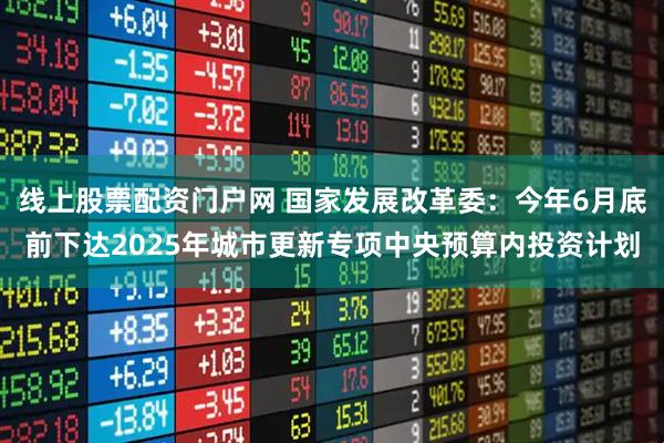 线上股票配资门户网 国家发展改革委：今年6月底前下达2025年城市更新专项中央预算内投资计划