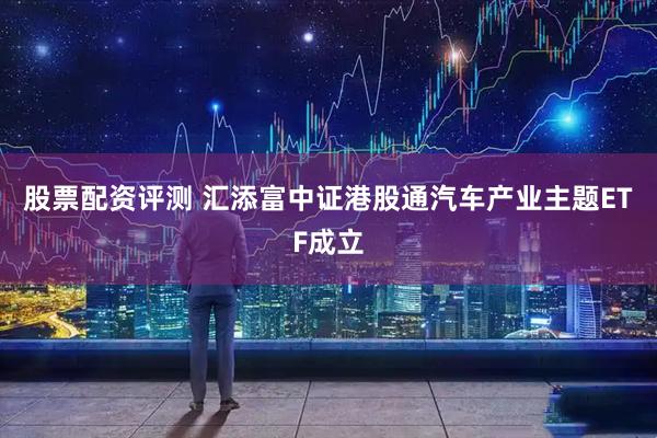 股票配资评测 汇添富中证港股通汽车产业主题ETF成立