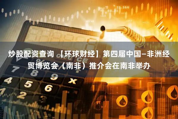 炒股配资查询 【环球财经】第四届中国—非洲经贸博览会（南非）推介会在南非举办