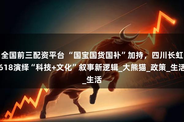 全国前三配资平台 “国宝国货国补”加持，四川长虹618演绎“科技+文化”叙事新逻辑_大熊猫_政策_生活