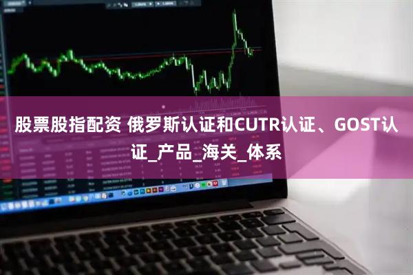 股票股指配资 俄罗斯认证和CUTR认证、GOST认证_产品_海关_体系