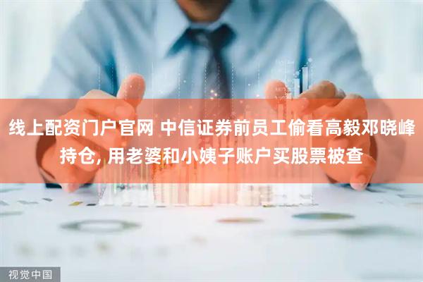 线上配资门户官网 中信证券前员工偷看高毅邓晓峰持仓, 用老婆和小姨子账户买股票被查