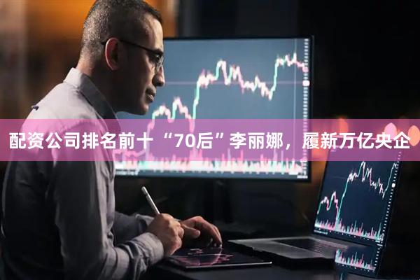 配资公司排名前十 “70后”李丽娜，履新万亿央企