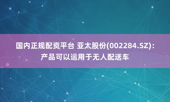 国内正规配资平台 亚太股份(002284.SZ)：产品可以运用于无人配送车