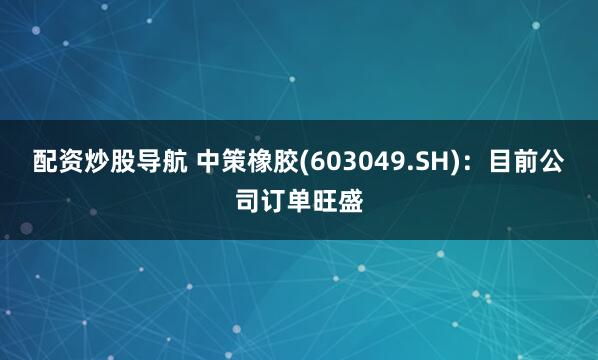 配资炒股导航 中策橡胶(603049.SH)：目前公司订单旺盛