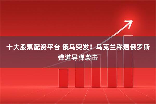 十大股票配资平台 俄乌突发！乌克兰称遭俄罗斯弹道导弹袭击
