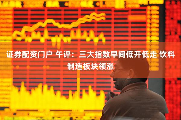 证券配资门户 午评：三大指数早间低开低走 饮料制造板块领涨