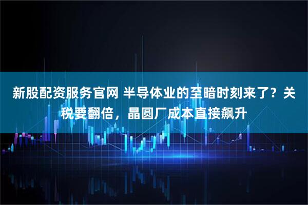 新股配资服务官网 半导体业的至暗时刻来了？关税要翻倍，晶圆厂成本直接飙升