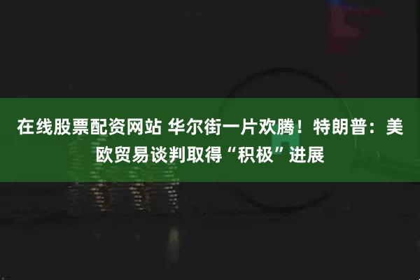 在线股票配资网站 华尔街一片欢腾！特朗普：美欧贸易谈判取得“积极”进展
