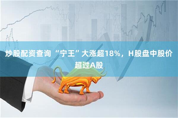 炒股配资查询 “宁王”大涨超18%，H股盘中股价超过A股