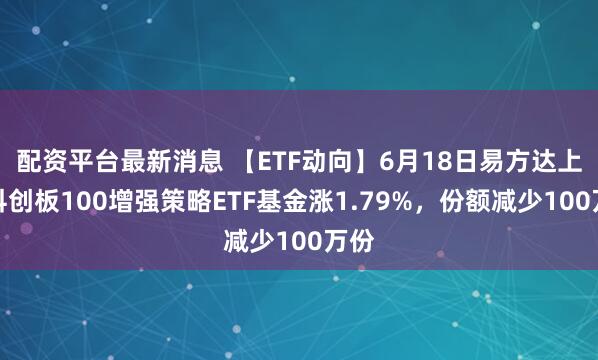 配资平台最新消息 【ETF动向】6月18日易方达上证科创板100增强策略ETF基金涨1.79%，份额减少100万份