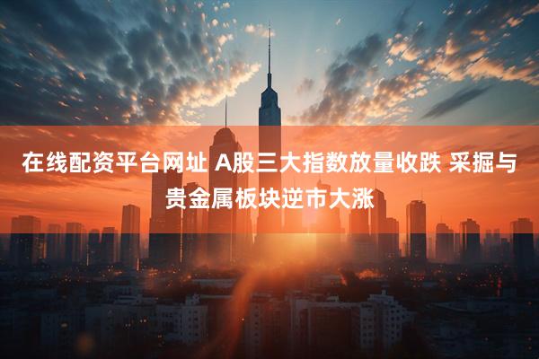在线配资平台网址 A股三大指数放量收跌 采掘与贵金属板块逆市大涨