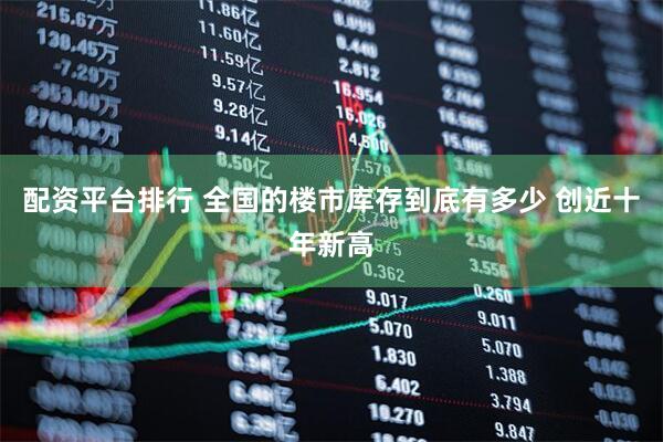 配资平台排行 全国的楼市库存到底有多少 创近十年新高