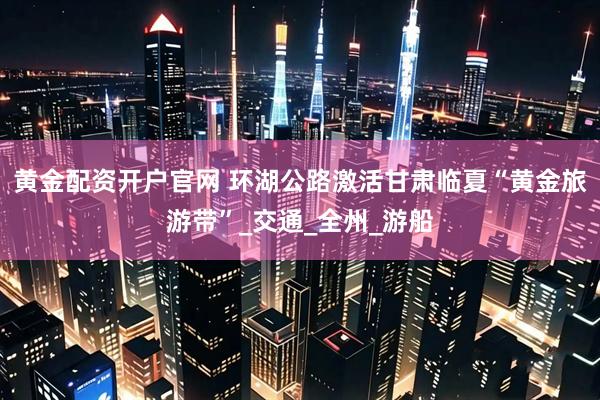 黄金配资开户官网 环湖公路激活甘肃临夏“黄金旅游带”_交通_全州_游船