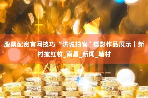 股票配资官网技巧 “洪城拍客”摄影作品展示丨新村披红妆_南昌_新闻_塘村