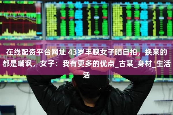 在线配资平台网址 43岁丰腴女子晒自拍，换来的都是嘲讽，女子：我有更多的优点_古某_身材_生活