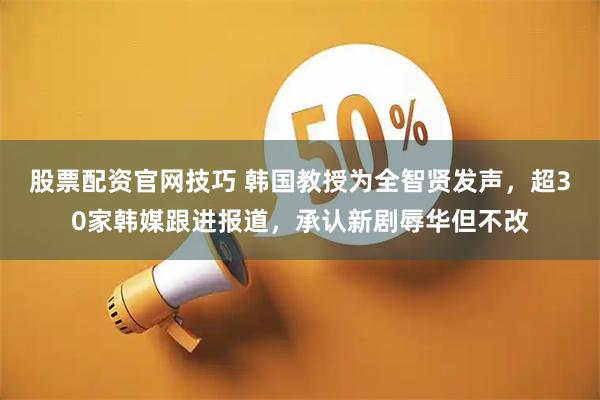 股票配资官网技巧 韩国教授为全智贤发声，超30家韩媒跟进报道，承认新剧辱华但不改