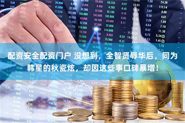 配资安全配资门户 没想到，全智贤辱华后，同为韩星的秋瓷炫，却因这些事口碑暴增！