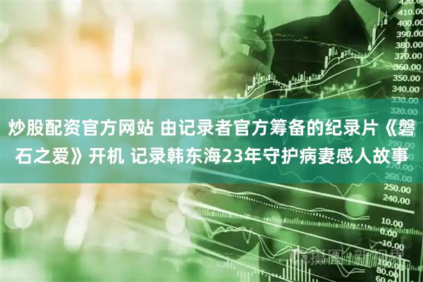 炒股配资官方网站 由记录者官方筹备的纪录片《磐石之爱》开机 记录韩东海23年守护病妻感人故事